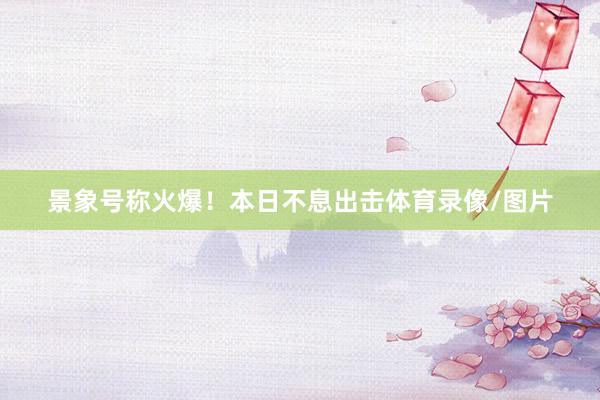 景象号称火爆！本日不息出击体育录像/图片