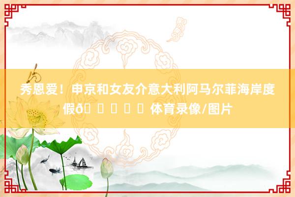 秀恩爱！申京和女友介意大利阿马尔菲海岸度假😍❤️体育录像/图片