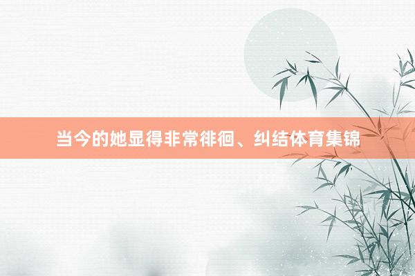 当今的她显得非常徘徊、纠结体育集锦