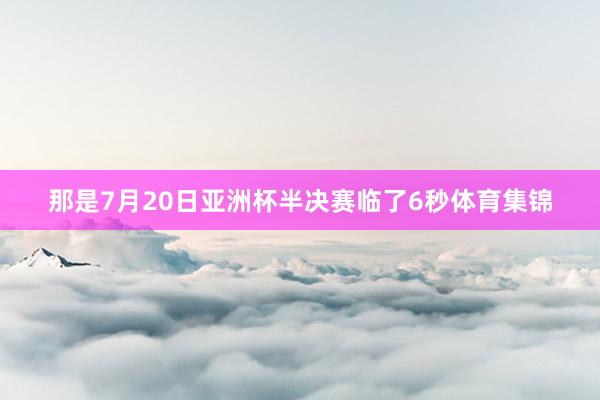 那是7月20日亚洲杯半决赛临了6秒体育集锦