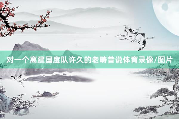 对一个离建国度队许久的老畴昔说体育录像/图片