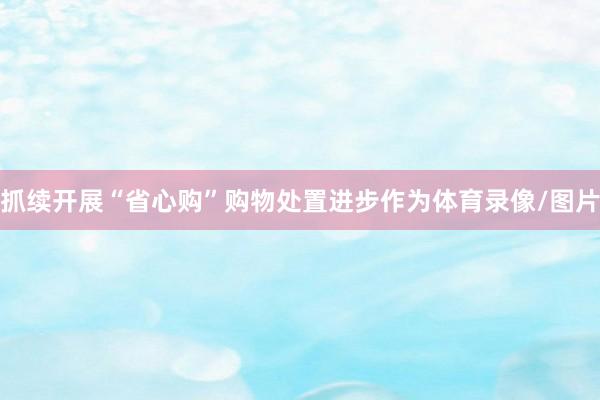 抓续开展“省心购”购物处置进步作为体育录像/图片