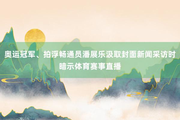 奥运冠军、拍浮畅通员潘展乐汲取封面新闻采访时暗示体育赛事直播
