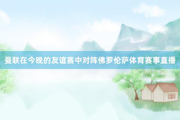 曼联在今晚的友谊赛中对阵佛罗伦萨体育赛事直播