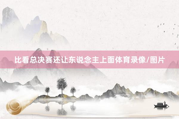 比看总决赛还让东说念主上面体育录像/图片