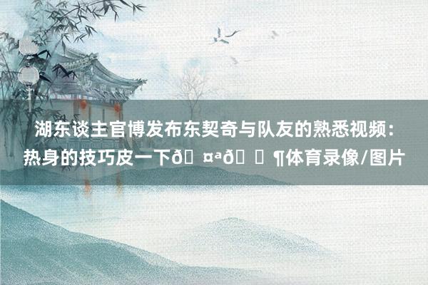湖东谈主官博发布东契奇与队友的熟悉视频：热身的技巧皮一下🤪🎶体育录像/图片