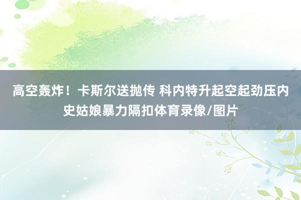 高空轰炸！卡斯尔送抛传 科内特升起空起劲压内史姑娘暴力隔扣体育录像/图片