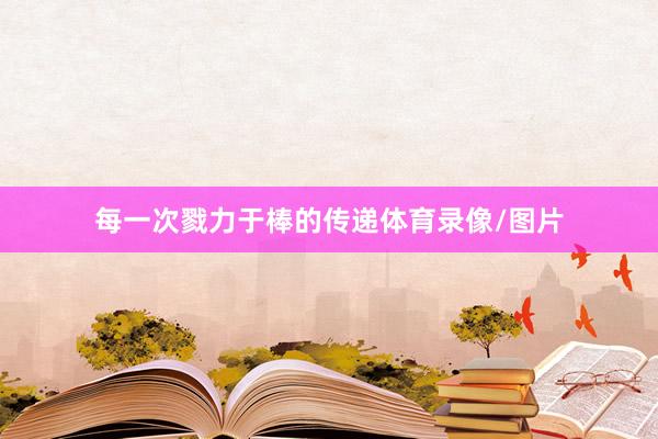 每一次戮力于棒的传递体育录像/图片