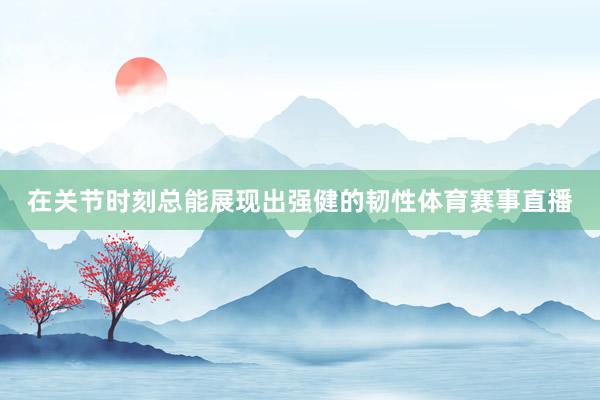 在关节时刻总能展现出强健的韧性体育赛事直播