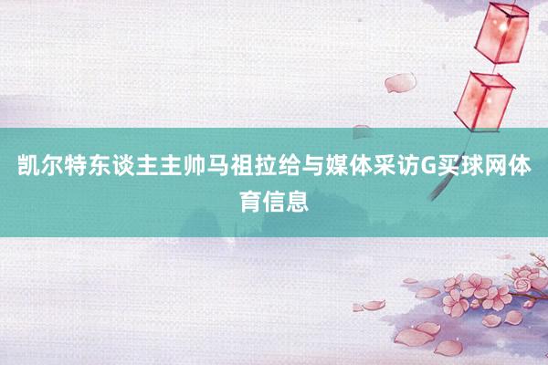 凯尔特东谈主主帅马祖拉给与媒体采访G买球网体育信息
