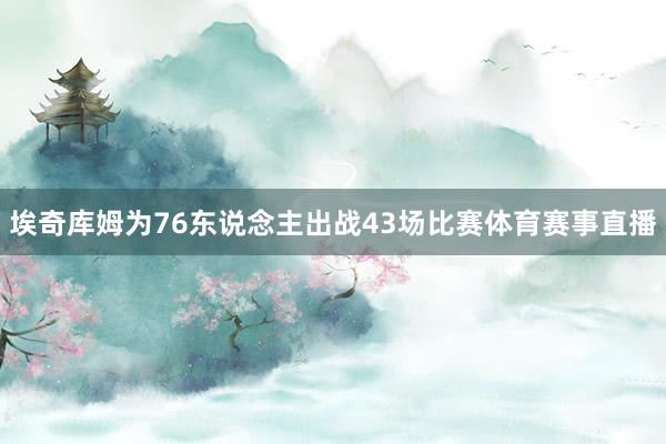 埃奇库姆为76东说念主出战43场比赛体育赛事直播