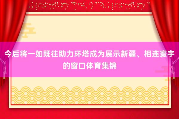 今后将一如既往助力环塔成为展示新疆、相连寰宇的窗口体育集锦