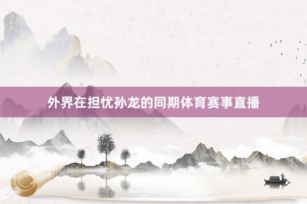 外界在担忧孙龙的同期体育赛事直播
