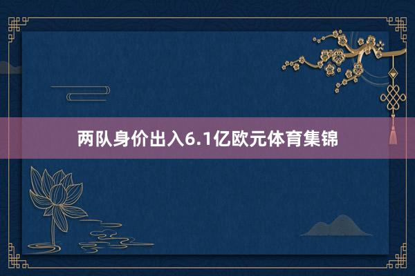 两队身价出入6.1亿欧元体育集锦