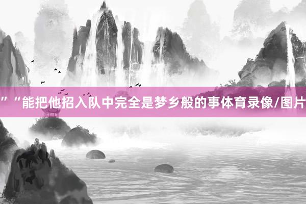 ”“能把他招入队中完全是梦乡般的事体育录像/图片