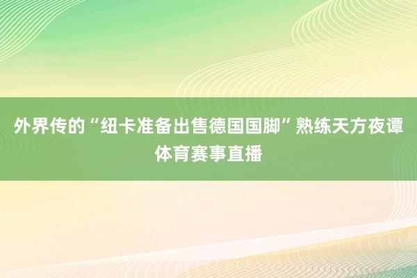 外界传的“纽卡准备出售德国国脚”熟练天方夜谭体育赛事直播