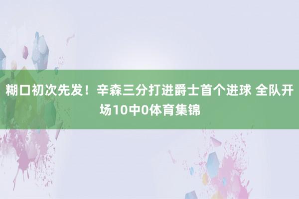 糊口初次先发！辛森三分打进爵士首个进球 全队开场10中0体育集锦